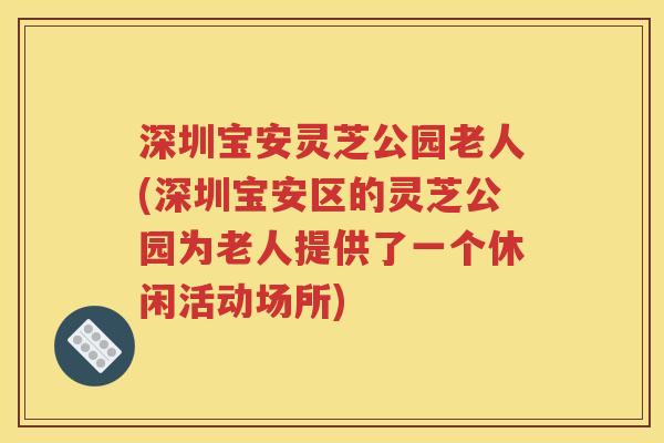 深圳宝安灵芝公园老人(深圳宝安区的灵芝公园为老人提供了一个休闲活动场所)