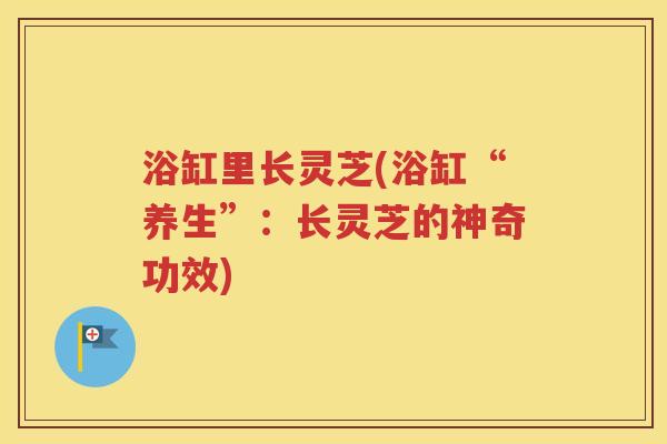 浴缸里长灵芝(浴缸“养生”：长灵芝的神奇功效)