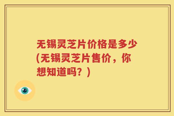 无锡灵芝片价格是多少(无锡灵芝片售价，你想知道吗？)