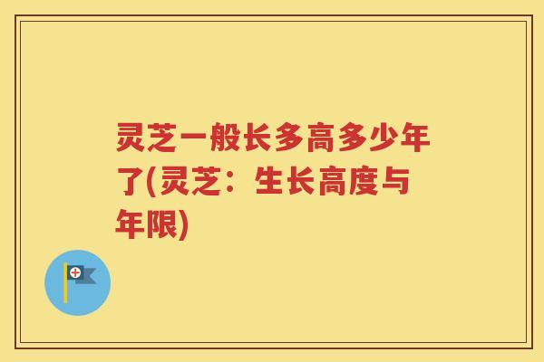 灵芝一般长多高多少年了(灵芝：生长高度与年限)