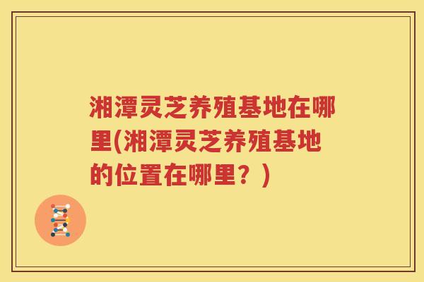 湘潭灵芝养殖基地在哪里(湘潭灵芝养殖基地的位置在哪里？)