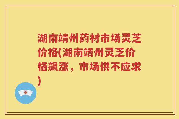 湖南靖州药材市场灵芝价格(湖南靖州灵芝价格飙涨，市场供不应求)