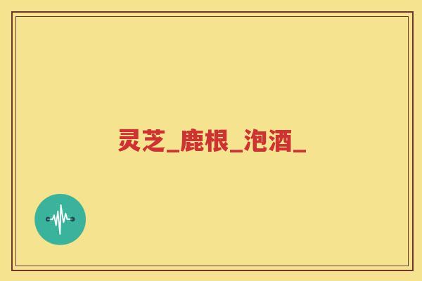灵芝_鹿根_泡酒_
