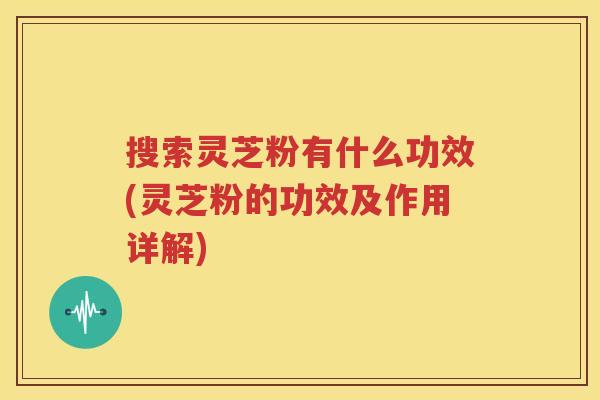 搜索灵芝粉有什么功效(灵芝粉的功效及作用详解)