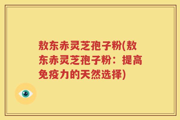 敖东赤灵芝孢子粉(敖东赤灵芝孢子粉：提高免疫力的天然选择)