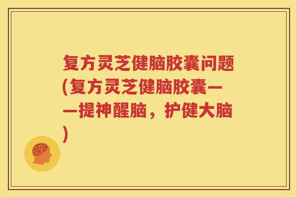复方灵芝健脑胶囊问题(复方灵芝健脑胶囊——提神醒脑，护健大脑)