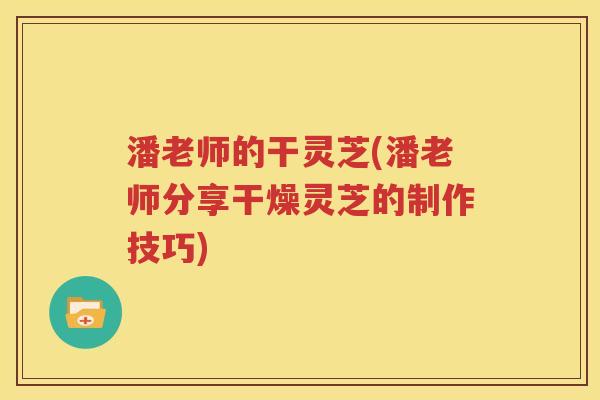 潘老师的干灵芝(潘老师分享干燥灵芝的制作技巧)