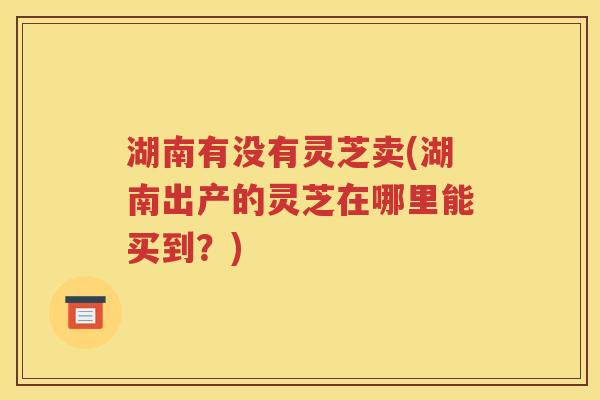 湖南有没有灵芝卖(湖南出产的灵芝在哪里能买到？)