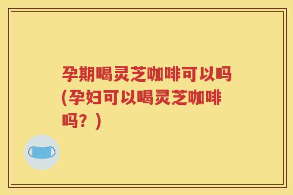 孕期喝灵芝咖啡可以吗(孕妇可以喝灵芝咖啡吗？)