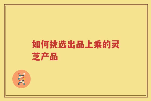 如何挑选出品上乘的灵芝产品