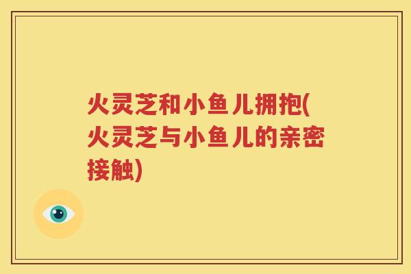 火灵芝和小鱼儿拥抱(火灵芝与小鱼儿的亲密接触)