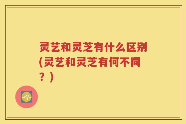 灵艺和灵芝有什么区别(灵艺和灵芝有何不同？)