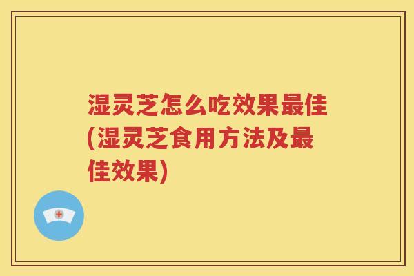 湿灵芝怎么吃效果最佳(湿灵芝食用方法及最佳效果)