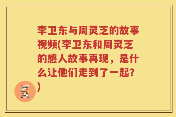李卫东与周灵芝的故事视频(李卫东和周灵芝的感人故事再现，是什么让他们走到了一起？)