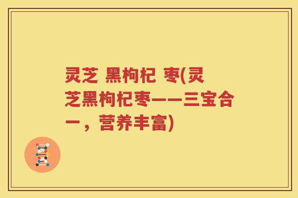 灵芝 黑枸杞 枣(灵芝黑枸杞枣——三宝合一，营养丰富)