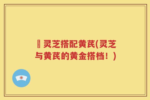 朿灵芝搭配黄芪(灵芝与黄芪的黄金搭档！)