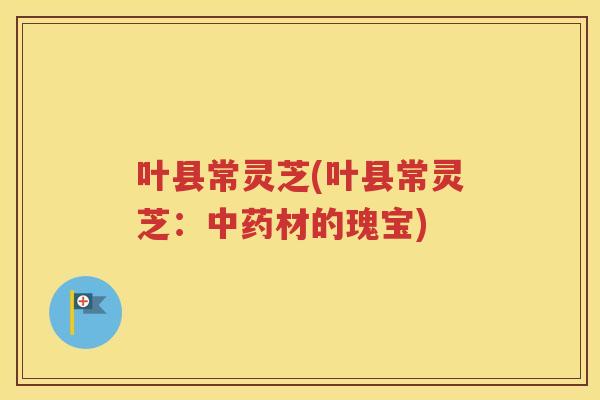 叶县常灵芝(叶县常灵芝：中药材的瑰宝)