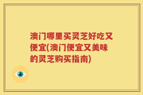 澳门哪里买灵芝好吃又便宜(澳门便宜又美味的灵芝购买指南)