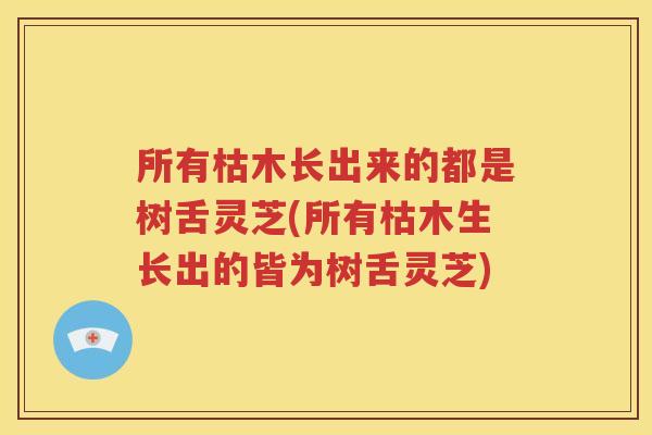 所有枯木长出来的都是树舌灵芝(所有枯木生长出的皆为树舌灵芝)