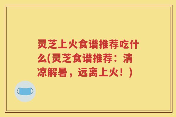 灵芝上火食谱推荐吃什么(灵芝食谱推荐：清凉解暑，远离上火！)