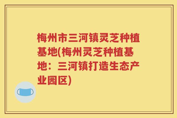 梅州市三河镇灵芝种植基地(梅州灵芝种植基地：三河镇打造生态产业园区)