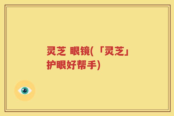 灵芝 眼镜(「灵芝」护眼好帮手)