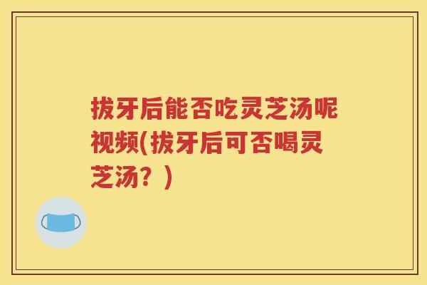 拔牙后能否吃灵芝汤呢视频(拔牙后可否喝灵芝汤？)