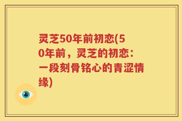 灵芝50年前初恋(50年前，灵芝的初恋：一段刻骨铭心的青涩情缘)