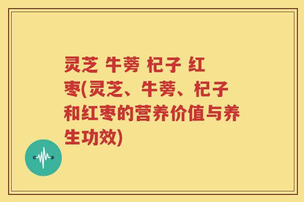 灵芝 牛蒡 杞子 红枣(灵芝、牛蒡、杞子和红枣的营养价值与养生功效)