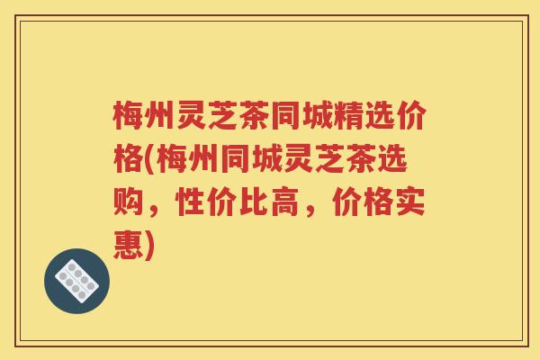 梅州灵芝茶同城精选价格(梅州同城灵芝茶选购，性价比高，价格实惠)