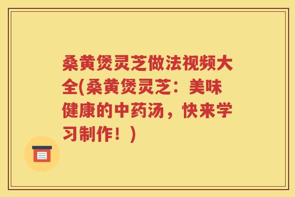 桑黄煲灵芝做法视频大全(桑黄煲灵芝：美味健康的中药汤，快来学习制作！)
