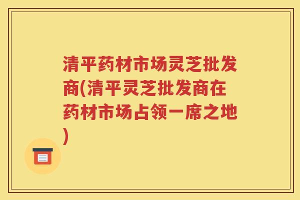 清平药材市场灵芝批发商(清平灵芝批发商在药材市场占领一席之地)