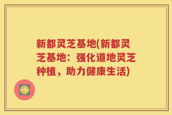 新都灵芝基地(新都灵芝基地：强化道地灵芝种植，助力健康生活)