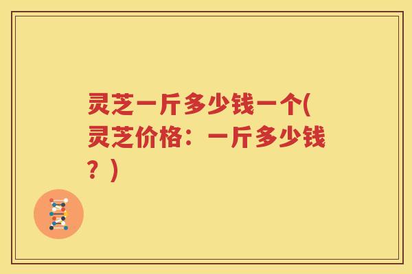 灵芝一斤多少钱一个(灵芝价格：一斤多少钱？)