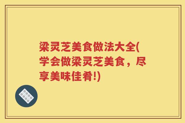梁灵芝美食做法大全(学会做梁灵芝美食，尽享美味佳肴!)