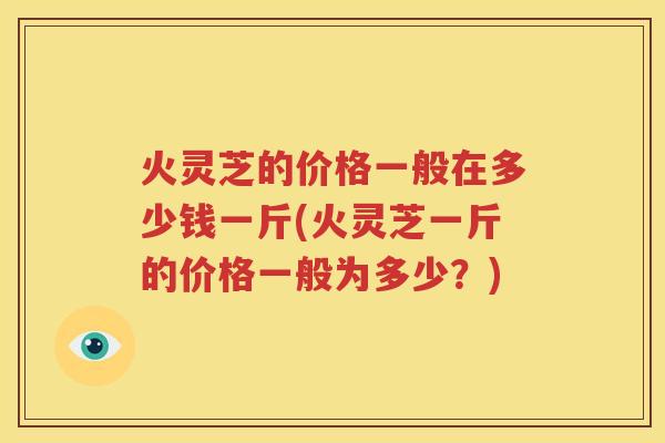 火灵芝的价格一般在多少钱一斤(火灵芝一斤的价格一般为多少？)