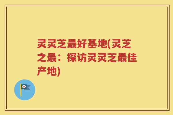 灵灵芝最好基地(灵芝之最：探访灵灵芝最佳产地)