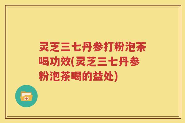 灵芝三七丹参打粉泡茶喝功效(灵芝三七丹参粉泡茶喝的益处)