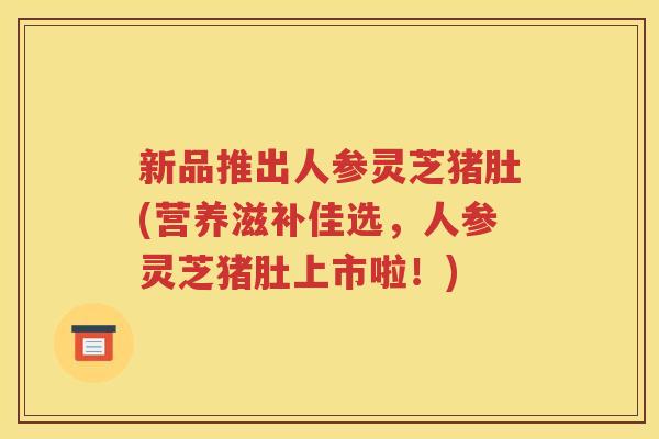 新品推出人参灵芝猪肚(营养滋补佳选，人参灵芝猪肚上市啦！)
