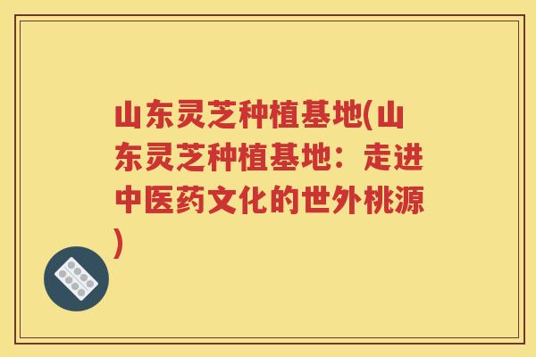 山东灵芝种植基地(山东灵芝种植基地：走进中医药文化的世外桃源)
