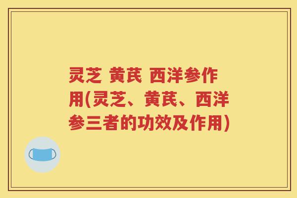 灵芝 黄芪 西洋参作用(灵芝、黄芪、西洋参三者的功效及作用)