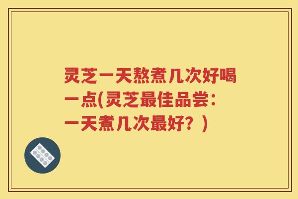 灵芝一天熬煮几次好喝一点(灵芝最佳品尝：一天煮几次最好？)
