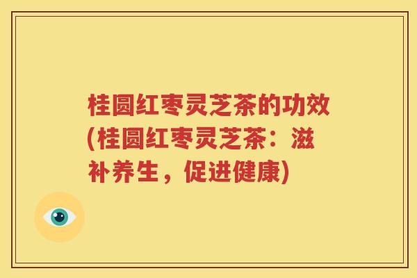 桂圆红枣灵芝茶的功效(桂圆红枣灵芝茶：滋补养生，促进健康)
