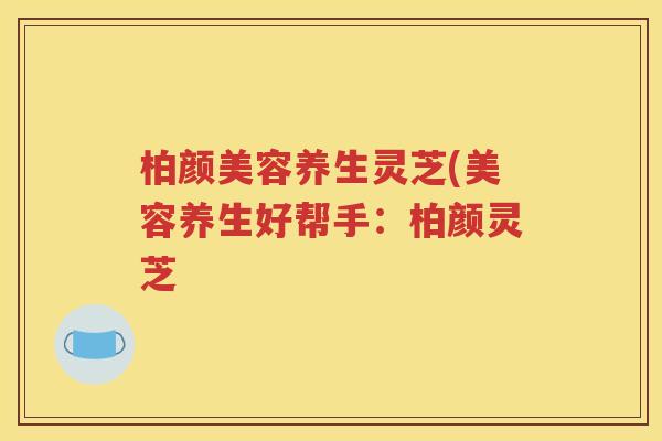 柏颜美容养生灵芝(美容养生好帮手：柏颜灵芝