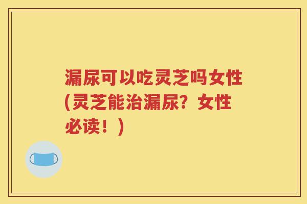 漏尿可以吃灵芝吗女性(灵芝能治漏尿？女性必读！)