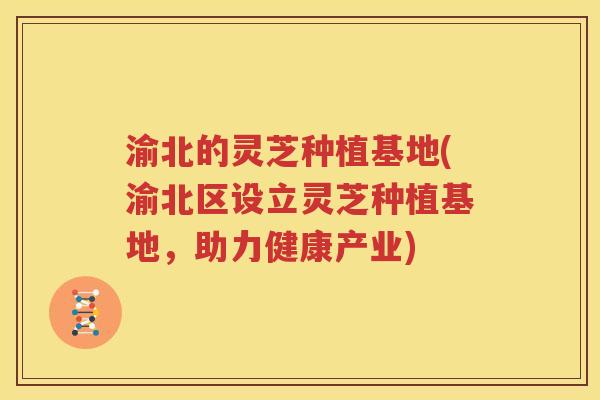 渝北的灵芝种植基地(渝北区设立灵芝种植基地，助力健康产业)