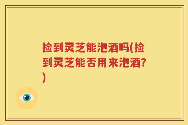 捡到灵芝能泡酒吗(捡到灵芝能否用来泡酒？)
