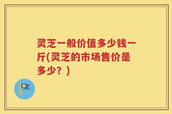 灵芝一般价值多少钱一斤(灵芝的市场售价是多少？)