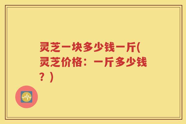 灵芝一块多少钱一斤(灵芝价格：一斤多少钱？)