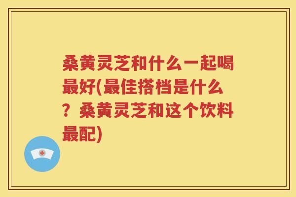 桑黄灵芝和什么一起喝最好(最佳搭档是什么？桑黄灵芝和这个饮料最配)